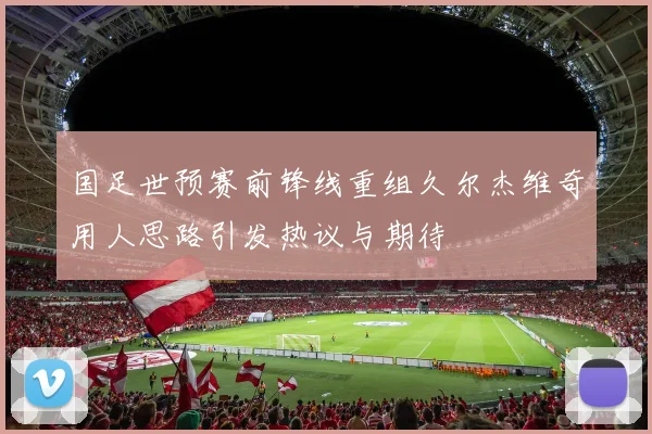国足世预赛前锋线重组久尔杰维奇用人思路引发热议与期待