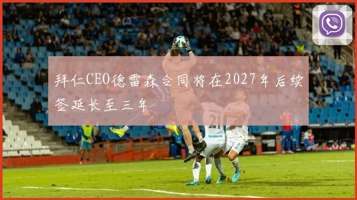 拜仁CEO德雷森合同将在2027年后续签延长至三年