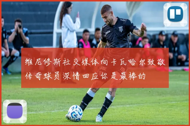 维尼修斯社交媒体向卡瓦哈尔致敬传奇球员深情回应你是最棒的