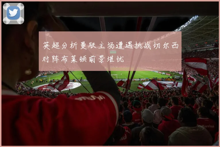 英超分析曼联主场遭遇挑战切尔西对阵布莱顿前景堪忧