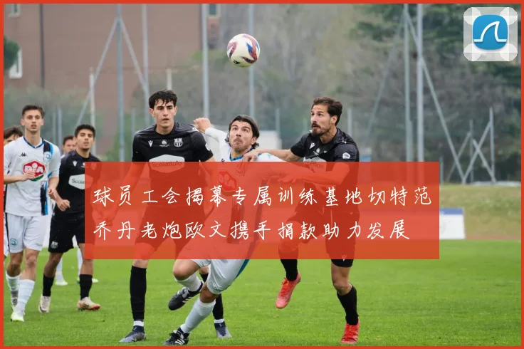 球员工会揭幕专属训练基地切特范乔丹老炮欧文携手捐款助力发展