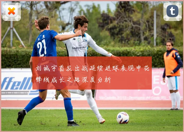 刘诚宇首发出战延续进球表现申花锋线成长之路深度分析